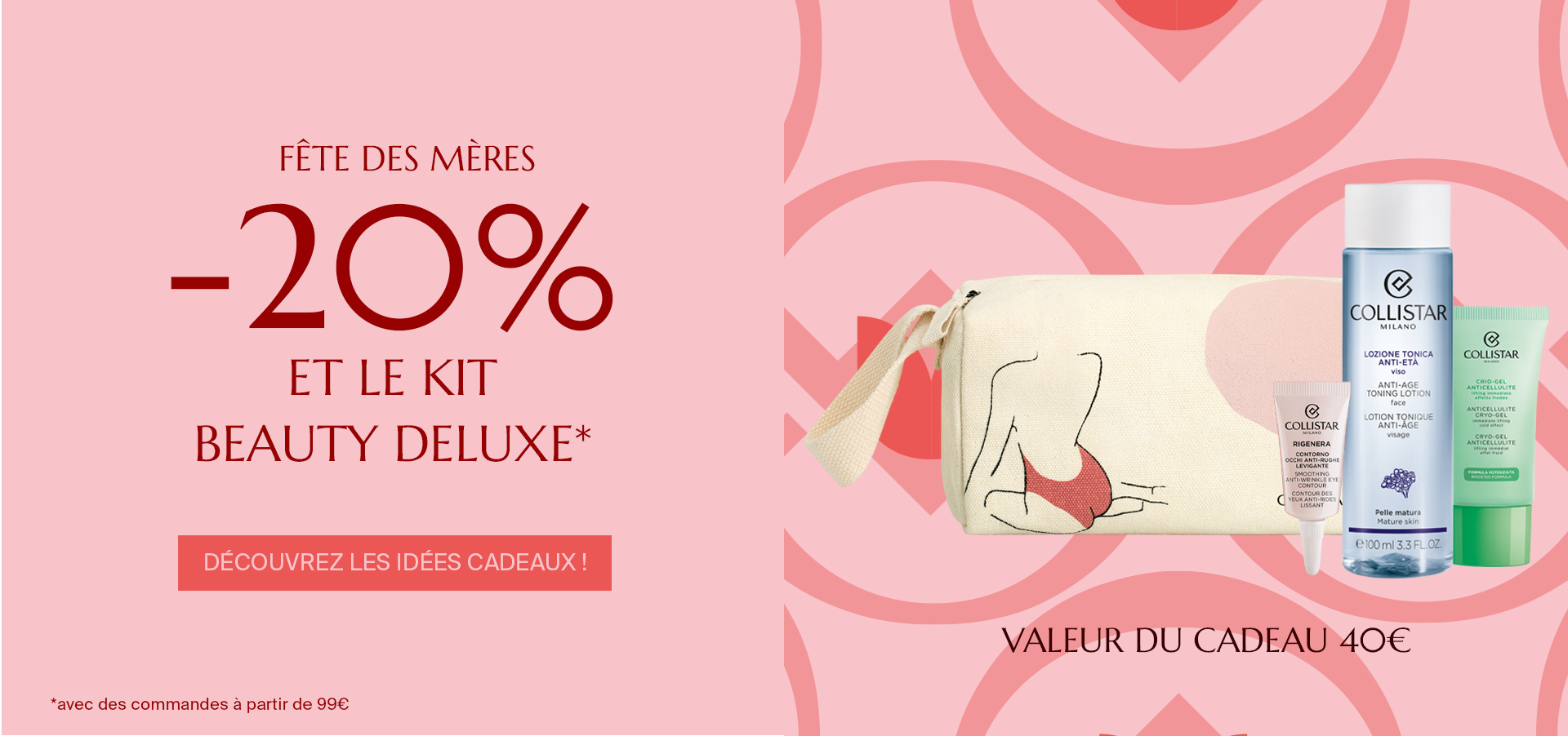 FÊTE DES MÈRES - -20% ET LE KIT BEAUTY DELUXE*  Découvrez les idées cadeaux !  *avec des commandes à partir de 99€