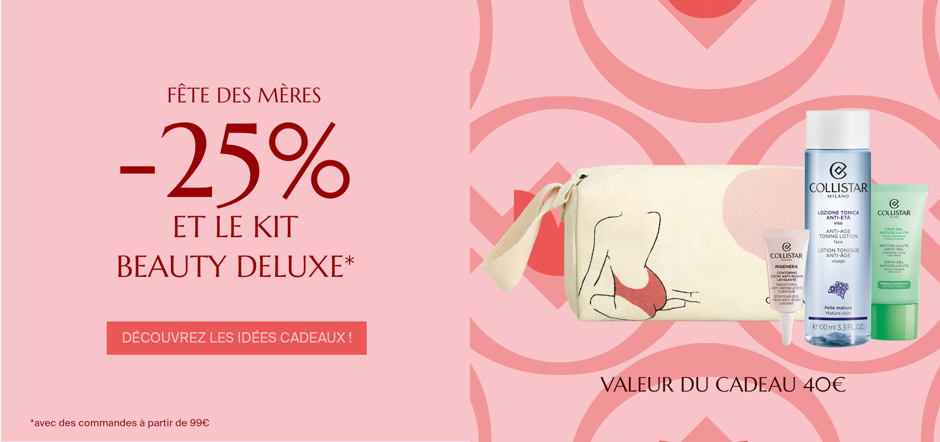 FÊTE DES MÈRES - -25% ET LE KIT BEAUTY DELUXE*  Découvrez les idées cadeaux ! *avec des commandes à partir de 99€